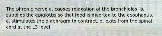 The phrenic nerve a. causes relaxation of the bronchioles. b. supplies the epiglottis so that food is diverted to the esophagus. c. stimulates the diaphragm to contract. d. exits from the spinal cord at the L3 level.