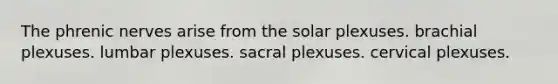 The phrenic nerves arise from the solar plexuses. brachial plexuses. lumbar plexuses. sacral plexuses. cervical plexuses.