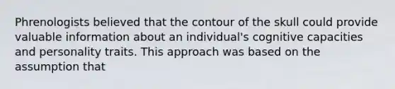 Phrenologists believed that the contour of the skull could provide valuable information about an individual's cognitive capacities and personality traits. This approach was based on the assumption that