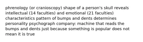 phrenology (or cranioscopy) shape of a person's skull reveals intellectual (14 faculties) and emotional (21 faculties) characteristics pattern of bumps and dents determines personality psychograph company: machine that reads the bumps and dents just because something is popular does not mean it is true