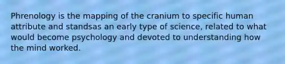Phrenology is the mapping of the cranium to specific human attribute and standsas an early type of science, related to what would become psychology and devoted to understanding how the mind worked.