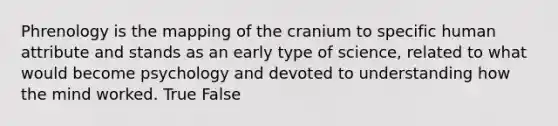 Phrenology is the mapping of the cranium to specific human attribute and stands as an early type of science, related to what would become psychology and devoted to understanding how the mind worked. True False