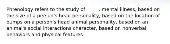 Phrenology refers to the study of _____. mental illness, based on the size of a person's head personality, based on the location of bumps on a person's head animal personality, based on an animal's social interactions character, based on nonverbal behaviors and physical features