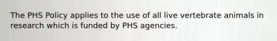 The PHS Policy applies to the use of all live vertebrate animals in research which is funded by PHS agencies.