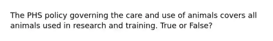 The PHS policy governing the care and use of animals covers all animals used in research and training. True or False?