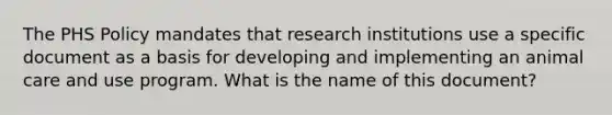 The PHS Policy mandates that research institutions use a specific document as a basis for developing and implementing an animal care and use program. What is the name of this document?