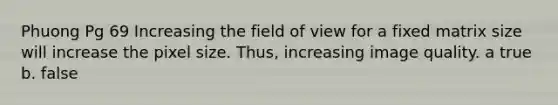 Phuong Pg 69 Increasing the field of view for a fixed matrix size will increase the pixel size. Thus, increasing image quality. a true b. false