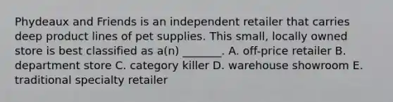 Phydeaux and Friends is an independent retailer that carries deep product lines of pet supplies. This small, locally owned store is best classified as a(n) _______. A. off-price retailer B. department store C. category killer D. warehouse showroom E. traditional specialty retailer