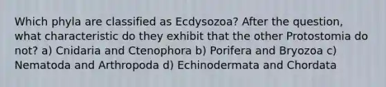 Which phyla are classified as Ecdysozoa? After the question, what characteristic do they exhibit that the other Protostomia do not? a) Cnidaria and Ctenophora b) Porifera and Bryozoa c) Nematoda and Arthropoda d) Echinodermata and Chordata