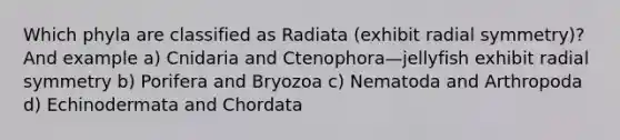 Which phyla are classified as Radiata (exhibit radial symmetry)? And example a) Cnidaria and Ctenophora—jellyfish exhibit radial symmetry b) Porifera and Bryozoa c) Nematoda and Arthropoda d) Echinodermata and Chordata