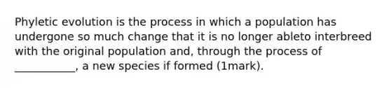 Phyletic evolution is the process in which a population has undergone so much change that it is no longer ableto interbreed with the original population and, through the process of ___________, a new species if formed (1mark).