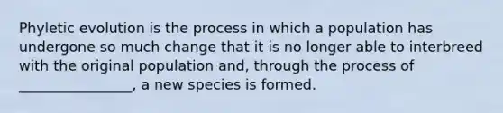 Phyletic evolution is the process in which a population has undergone so much change that it is no longer able to interbreed with the original population and, through the process of ________________, a new species is formed.