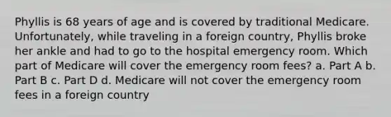 Phyllis is 68 years of age and is covered by traditional Medicare. Unfortunately, while traveling in a foreign country, Phyllis broke her ankle and had to go to the hospital emergency room. Which part of Medicare will cover the emergency room fees? a. Part A b. Part B c. Part D d. Medicare will not cover the emergency room fees in a foreign country