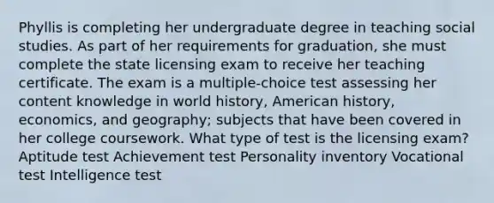 Phyllis is completing her undergraduate degree in teaching social studies. As part of her requirements for graduation, she must complete the state licensing exam to receive her teaching certificate. The exam is a multiple-choice test assessing her content knowledge in world history, American history, economics, and geography; subjects that have been covered in her college coursework. What type of test is the licensing exam? Aptitude test Achievement test Personality inventory Vocational test Intelligence test