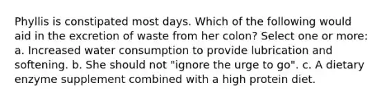 Phyllis is constipated most days. Which of the following would aid in the excretion of waste from her colon? Select one or more: a. Increased water consumption to provide lubrication and softening. b. She should not "ignore the urge to go". c. A dietary enzyme supplement combined with a high protein diet.