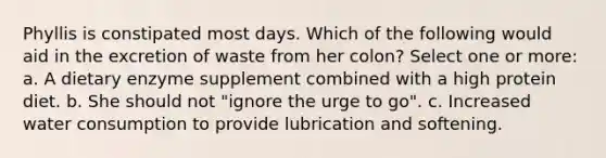 Phyllis is constipated most days. Which of the following would aid in the excretion of waste from her colon? Select one or more: a. A dietary enzyme supplement combined with a high protein diet. b. She should not "ignore the urge to go". c. Increased water consumption to provide lubrication and softening.