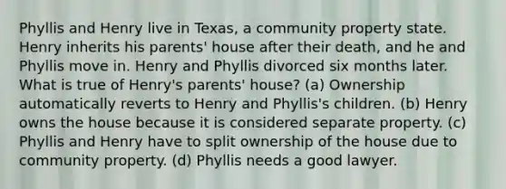 Phyllis and Henry live in Texas, a community property state. Henry inherits his parents' house after their death, and he and Phyllis move in. Henry and Phyllis divorced six months later. What is true of Henry's parents' house? (a) Ownership automatically reverts to Henry and Phyllis's children. (b) Henry owns the house because it is considered separate property. (c) Phyllis and Henry have to split ownership of the house due to community property. (d) Phyllis needs a good lawyer.