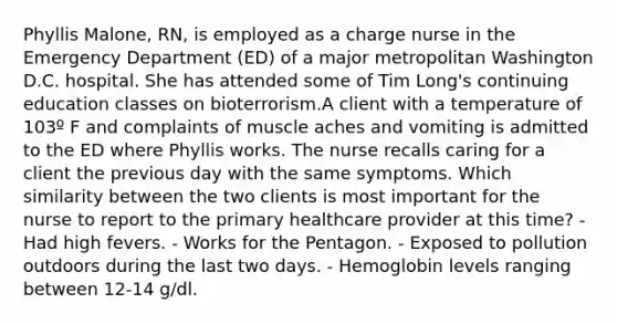 Phyllis Malone, RN, is employed as a charge nurse in the Emergency Department (ED) of a major metropolitan Washington D.C. hospital. She has attended some of Tim Long's continuing education classes on bioterrorism.A client with a temperature of 103º F and complaints of muscle aches and vomiting is admitted to the ED where Phyllis works. The nurse recalls caring for a client the previous day with the same symptoms. Which similarity between the two clients is most important for the nurse to report to the primary healthcare provider at this time? - Had high fevers. - Works for the Pentagon. - Exposed to pollution outdoors during the last two days. - Hemoglobin levels ranging between 12-14 g/dl.