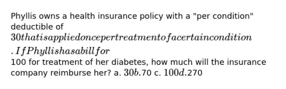 Phyllis owns a health insurance policy with a "per condition" deductible of 30 that is applied once per treatment of a certain condition. If Phyllis has a bill for100 for treatment of her diabetes, how much will the insurance company reimburse her? a. 30 b.70 c. 100 d.270