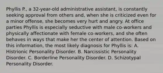 Phyllis P., a 32-year-old administrative assistant, is constantly seeking approval from others and, when she is criticized even for a minor offense, she becomes very hurt and angry. At office parties Phyllis is especially seductive with male co-workers and physically affectionate with female co-workers, and she often behaves in ways that make her the center of attention. Based on this information, the most likely diagnosis for Phyllis is: A. Histrionic Personality Disorder. B. Narcissistic Personality Disorder. C. Borderline Personality Disorder. D. Schizotypal Personality Disorder.