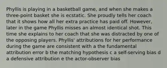 Phyllis is playing in a basketball game, and when she makes a three-point basket she is ecstatic. She proudly tells her coach that it shows how all her extra practice has paid off. However, later in the game Phyllis misses an almost identical shot. This time she explains to her coach that she was distracted by one of the opposing players. Phyllis' attributions for her performance during the game are consistent with a the fundamental attribution error b the matching hypothesis c a self-serving bias d a defensive attribution e the actor-observer bias