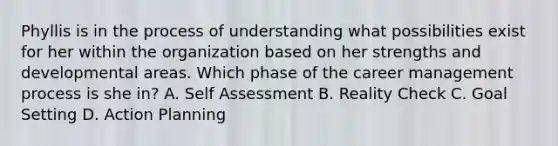 Phyllis is in the process of understanding what possibilities exist for her within the organization based on her strengths and developmental areas. Which phase of the career management process is she in? A. Self Assessment B. Reality Check C. Goal Setting D. Action Planning