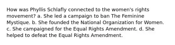 How was Phyllis Schlafly connected to the women's rights movement? a. She led a campaign to ban The Feminine Mystique. b. She founded the National Organization for Women. c. She campaigned for the Equal Rights Amendment. d. She helped to defeat the Equal Rights Amendment.