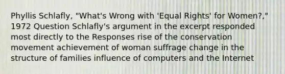 Phyllis Schlafly, "What's Wrong with 'Equal Rights' for Women?," 1972 Question Schlafly's argument in the excerpt responded most directly to the Responses rise of the conservation movement achievement of woman suffrage change in the structure of families influence of computers and the Internet