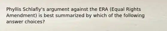 Phyllis Schlafly's argument against the ERA (Equal Rights Amendment) is best summarized by which of the following answer choices?