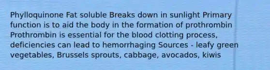 Phylloquinone Fat soluble Breaks down in sunlight Primary function is to aid the body in the formation of prothrombin Prothrombin is essential for the blood clotting process, deficiencies can lead to hemorrhaging Sources - leafy green vegetables, Brussels sprouts, cabbage, avocados, kiwis