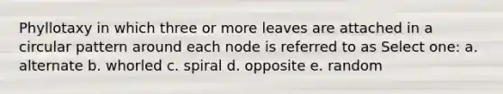 Phyllotaxy in which three or more leaves are attached in a circular pattern around each node is referred to as Select one: a. alternate b. whorled c. spiral d. opposite e. random