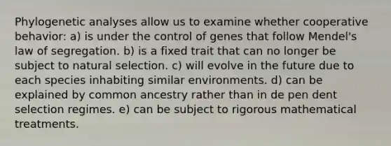 Phylogenetic analyses allow us to examine whether cooperative behavior: a) is under the control of genes that follow Mendel's law of segregation. b) is a fixed trait that can no longer be subject to natural selection. c) will evolve in the future due to each species inhabiting similar environments. d) can be explained by common ancestry rather than in de pen dent selection regimes. e) can be subject to rigorous mathematical treatments.