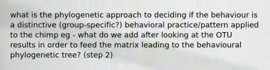 what is the phylogenetic approach to deciding if the behaviour is a distinctive (group-specific?) behavioral practice/pattern applied to the chimp eg - what do we add after looking at the OTU results in order to feed the matrix leading to the behavioural phylogenetic tree? (step 2)