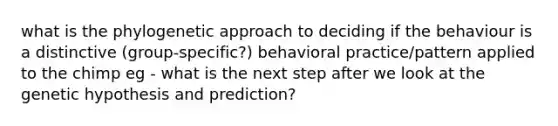 what is the phylogenetic approach to deciding if the behaviour is a distinctive (group-specific?) behavioral practice/pattern applied to the chimp eg - what is the next step after we look at the genetic hypothesis and prediction?