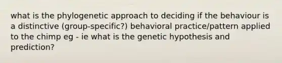 what is the phylogenetic approach to deciding if the behaviour is a distinctive (group-specific?) behavioral practice/pattern applied to the chimp eg - ie what is the genetic hypothesis and prediction?