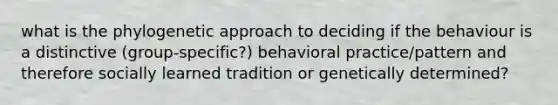 what is the phylogenetic approach to deciding if the behaviour is a distinctive (group-specific?) behavioral practice/pattern and therefore socially learned tradition or genetically determined?