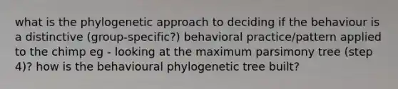 what is the phylogenetic approach to deciding if the behaviour is a distinctive (group-specific?) behavioral practice/pattern applied to the chimp eg - looking at the maximum parsimony tree (step 4)? how is the behavioural phylogenetic tree built?