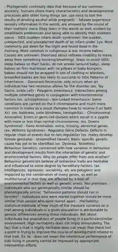 - Phylogenetic continuity idea that because of our common ancestry, humans share many characteristics and developmental processes with other living things (ex. use mice to test the results of drinking alcohol while pregnant). - fetuses experience sensory information in the womb, are aroused by the sound of their mothers' voice (they learn in the womb as well, evident by small/taste preferences and being able to identify their mothers voice) - SIDS (sudden infant death syndrome): the sudden, unexpected, and unexplained death of an infant under 1yo. Most commonly put down for the night and found dead in the morning. More common in indigenous & low income babies. Causes are unknown, theorized about reflexes (inability to move away from something blocking breathing). Steps to avoid SIDS: sleep babies on their backs, do not smoke (around baby), sleep babies on firm matresses with no pillows or baby bumpers, babies should not be wrapped in lots of clothing or blankets, breastfed babies are less likely to succumb to SIDs Patterns of Inheritance: - Dominant-Recessive: only occurs when an individual has two recessive alleles for the disorder (ex. Tay Sachs, sickle cell) - Polygenic Inheritance: interactions among multiple inherited genes in conjugation with environmental factors (ex. schizophrenia) - Sex-Linked Inheritance: Some conditions are carried on the X chromosome and much more common in males as a result (females have to receive it on both Xs). (ex. baldness, color blindness, hemophilia). - Chromosomal Anomalies: Errors in germ-cell division which result in a zygote with more or less than normal chromosomes. (ex. Downs Syndrome) - Gene Anomalies: extra, missing, abnormal genes. (ex, Williams Syndrome) - Regulator Gene Defects: Defects in regular chain of events due to non-regulation (ex. males develop female genitalia) - Unidentified Genetic Basis: specific genetic cause has yet to be identified (ex. Dyslexia, Tourettes) - Behaviour Genetics: concerned with how variation in behaviour and development results from the interaction of genetic and environmental factors. Why do people differ from one another? Behaviour geneticists believe all behaviour traits are heritable and influenced to some degree by hereditary factors. (ex. intelligences, agression, sociability, etc are polygenic and impacted by the combination of many genes, as well as multifactorial in that they are affected by a host of environmental factors as well as genetic ones). Two premises: - individuals who are genotypically similar should be phenotypically similar. "behaviour patterns should run in families" - Individuals who were reared together should be more similar than people who were reared apart. - Heritability: statistical estimate of how much of the measure variance on a trait among individuals in a given population is attributable to genetic differences among those individuals. Not about individuals but populations of people living in a particular/similar environment. High heritability does not imply immutability. The fact that a trait is highly heritable does not mean that there isnt a point in trying to improve the course of development related to that trait. Ex. Iq - does not mean the intellectual performance of kids living in poverty cannot be improved by appropriate intervention efforts.