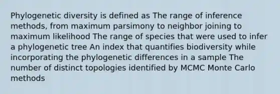 Phylogenetic diversity is defined as The range of inference methods, from maximum parsimony to neighbor joining to maximum likelihood The range of species that were used to infer a phylogenetic tree An index that quantifies biodiversity while incorporating the phylogenetic differences in a sample The number of distinct topologies identified by MCMC Monte Carlo methods