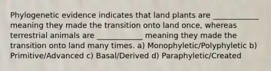 Phylogenetic evidence indicates that land plants are ____________ meaning they made the transition onto land once, whereas terrestrial animals are ____________ meaning they made the transition onto land many times. a) Monophyletic/Polyphyletic b) Primitive/Advanced c) Basal/Derived d) Paraphyletic/Created