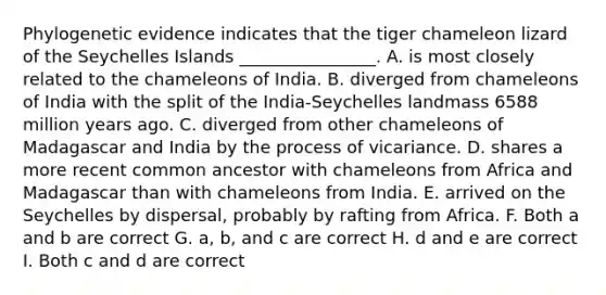 Phylogenetic evidence indicates that the tiger chameleon lizard of the Seychelles Islands ________________. A. is most closely related to the chameleons of India. B. diverged from chameleons of India with the split of the India-Seychelles landmass 6588 million years ago. C. diverged from other chameleons of Madagascar and India by the process of vicariance. D. shares a more recent common ancestor with chameleons from Africa and Madagascar than with chameleons from India. E. arrived on the Seychelles by dispersal, probably by rafting from Africa. F. Both a and b are correct G. a, b, and c are correct H. d and e are correct I. Both c and d are correct