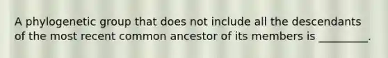 A phylogenetic group that does not include all the descendants of the most recent common ancestor of its members is _________.