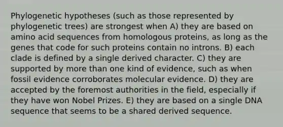 Phylogenetic hypotheses (such as those represented by phylogenetic trees) are strongest when A) they are based on amino acid sequences from homologous proteins, as long as the genes that code for such proteins contain no introns. B) each clade is defined by a single derived character. C) they are supported by more than one kind of evidence, such as when fossil evidence corroborates molecular evidence. D) they are accepted by the foremost authorities in the field, especially if they have won Nobel Prizes. E) they are based on a single DNA sequence that seems to be a shared derived sequence.