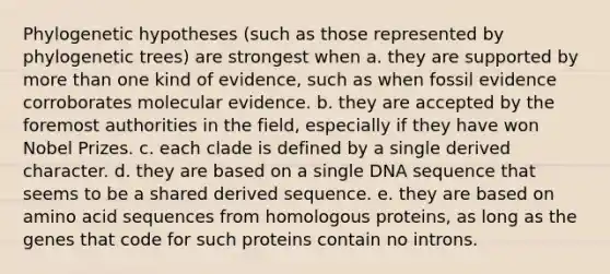 Phylogenetic hypotheses (such as those represented by phylogenetic trees) are strongest when a. they are supported by more than one kind of evidence, such as when fossil evidence corroborates molecular evidence. b. they are accepted by the foremost authorities in the field, especially if they have won Nobel Prizes. c. each clade is defined by a single derived character. d. they are based on a single DNA sequence that seems to be a shared derived sequence. e. they are based on amino acid sequences from homologous proteins, as long as the genes that code for such proteins contain no introns.