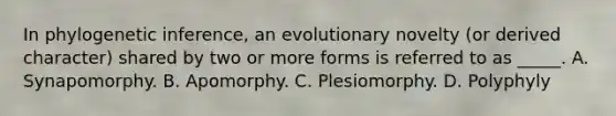 In phylogenetic inference, an evolutionary novelty (or derived character) shared by two or more forms is referred to as _____. A. Synapomorphy. B. Apomorphy. C. Plesiomorphy. D. Polyphyly