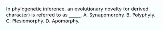 In phylogenetic inference, an evolutionary novelty (or derived character) is referred to as _____. A. Synapomorphy. B. Polyphyly. C. Plesiomorphy. D. Apomorphy.