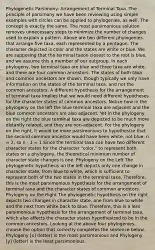 Phylogenetic Parsimony: Arrangement of Terminal Taxa. The principle of parsimony we have been reviewing using simple examples with circles can be applied to phylogenies, as well. The concept is exactly the same. The most parsimonious solution removes unnecessary steps to minimize the number of changes used to explain a pattern. Above are two different phylogenies that arrange five taxa, each represented by a pentagon. The character depicted is color and the states are white or blue. We are supposing that the terminal taxon closest to the root is blue, and we assume this a member of our outgroup. In each phylogeny, two terminal taxa are blue and three taxa are white, and there are four common ancestors. The states of both taxa and common ancestors are shown, though typically we only have information on the states of the terminal taxa, and not the common ancestors. A different hypothesis for the arrangement of terminal taxa implies that we would need different hypotheses for the character states of common ancestors. Notice how in the phylogeny on the left the blue terminal taxa are adjacent and the blue common ancestors are also adjacent. Yet in the phylogeny on the right the blue terminal taxa are depicted to be much more distantly related, and they are non-adjacent. For the phylogeny on the right, it would be more parsimonious to hypothesize that the second common ancestor would have been white, not blue. n = 2, so n - 1 = 1 Since the terminal taxa can have two different character states for the character "color," to represent both states on a phylogeny, the theoretical minimum number of character state changes is one. Phylogeny on the Left The phylogenetic hypothesis on the left depicts only one change in character state, from blue to white, which is sufficient to represent both of the two states in the terminal taxa. Therefore, this is the most parsimonious hypothesis for the arrangement of terminal taxa and the character states of common ancestors. Phylogeny on the Right The phylogenetic hypothesis on the right depicts two changes in character state, one from blue to white and the next from white back to blue. Therefore, this is a less parsimonious hypothesis for the arrangement of terminal taxa, which also affects the character states hypothesized to be in the common ancestors. Looking at the above four phylogenies, choose the option that correctly completes the sentence below. Phylogeny [x] (letter) is the most parsimonious and Phylogeny [y] (letter) is the least parsimonious.