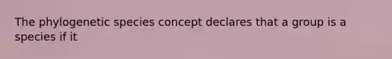 The phylogenetic species concept declares that a group is a species if it