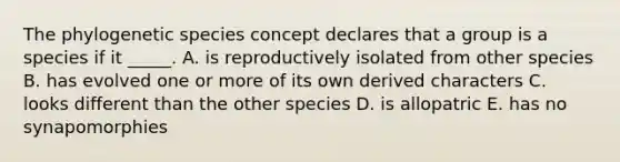 The phylogenetic species concept declares that a group is a species if it _____. A. is reproductively isolated from other species B. has evolved one or more of its own derived characters C. looks different than the other species D. is allopatric E. has no synapomorphies