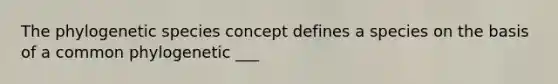 The phylogenetic species concept defines a species on the basis of a common phylogenetic ___